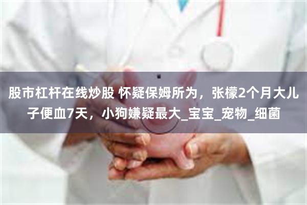 股市杠杆在线炒股 怀疑保姆所为，张檬2个月大儿子便血7天，小狗嫌疑最大_宝宝_宠物_细菌