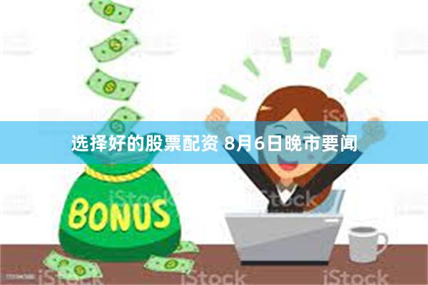 选择好的股票配资 8月6日晚市要闻