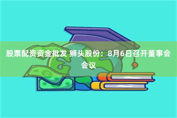 股票配资资金批发 狮头股份：8月6日召开董事会会议