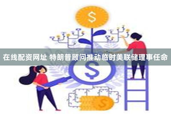 在线配资网址 特朗普顾问推动临时美联储理事任命