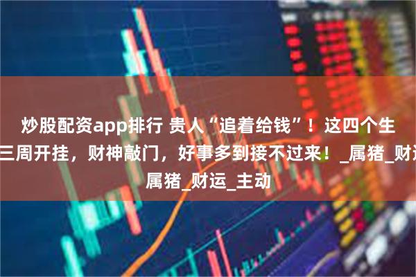 炒股配资app排行 贵人“追着给钱”！这四个生肖未来三周开挂，财神敲门，好事多到接不过来！_属猪_财运_主动