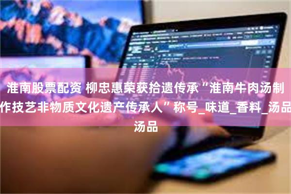 淮南股票配资 柳忠惠荣获拾遗传承“淮南牛肉汤制作技艺非物质文化遗产传承人”称号_味道_香料_汤品