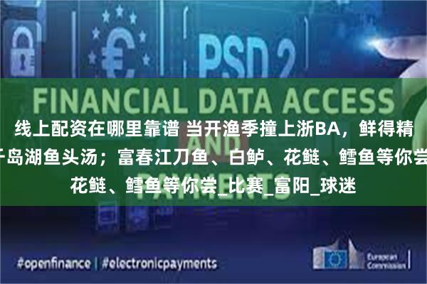 线上配资在哪里靠谱 当开渔季撞上浙BA，鲜得精致：现场观众送千岛湖鱼头汤；富春江刀鱼、白鲈、花鲢、鳕鱼等你尝_比赛_富阳_球迷