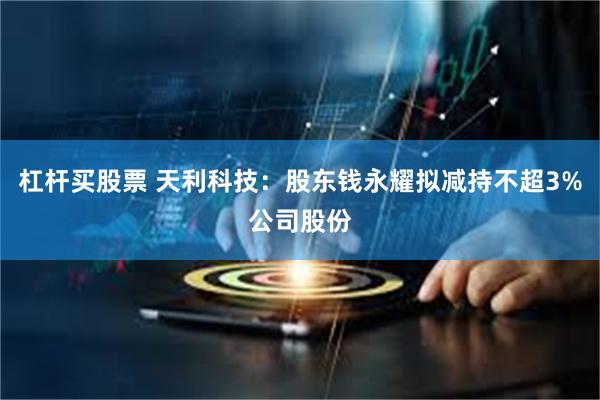 杠杆买股票 天利科技：股东钱永耀拟减持不超3%公司股份