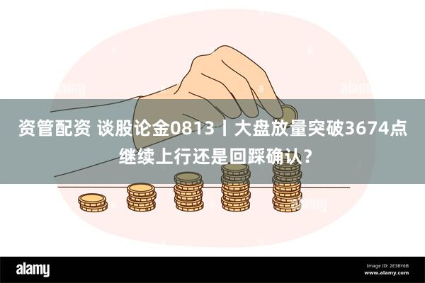资管配资 谈股论金0813丨大盘放量突破3674点 继续上行还是回踩确认？