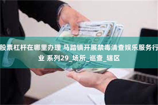 股票杠杆在哪里办理 马踏镇开展禁毒清查娱乐服务行业 系列29_场所_巡查_辖区