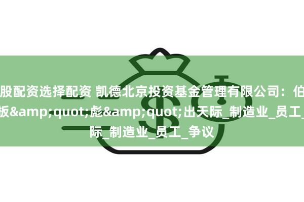炒股配资选择配资 凯德北京投资基金管理有限公司：伯朗特老板&quot;彪&quot;出天际_制造业_员工_争议