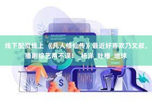 线下配资线上 《凡人修仙传》最近好喜欢乃文叔，播剧综艺两不误！_杨洋_吐槽_地球