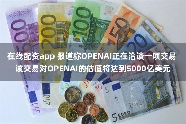 在线配资app 报道称OPENAI正在洽谈一项交易 该交易对OPENAI的估值将达到5000亿美元