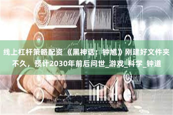 线上杠杆策略配资 《黑神话：钟馗》刚建好文件夹不久，预计2030年前后问世_游戏_科学_钟道