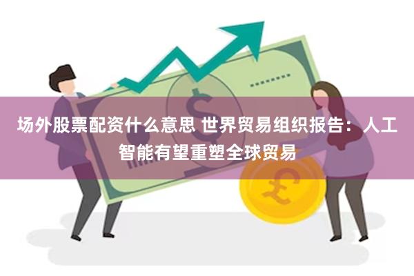 场外股票配资什么意思 世界贸易组织报告：人工智能有望重塑全球贸易