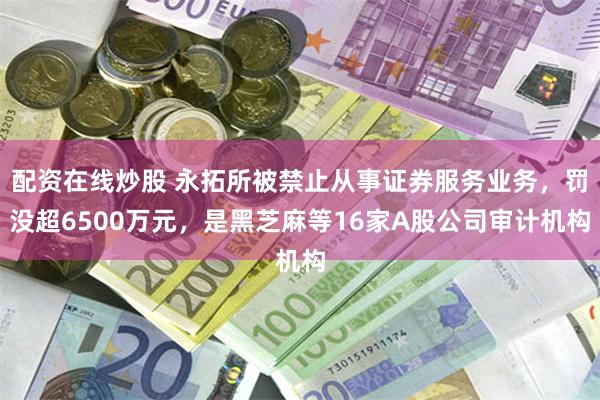 配资在线炒股 永拓所被禁止从事证券服务业务，罚没超6500万元，是黑芝麻等16家A股公司审计机构