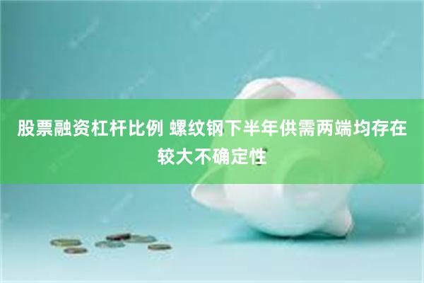 股票融资杠杆比例 螺纹钢下半年供需两端均存在较大不确定性
