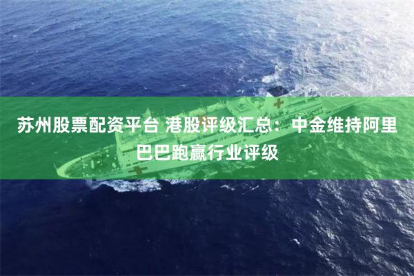 苏州股票配资平台 港股评级汇总：中金维持阿里巴巴跑赢行业评级