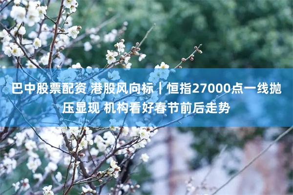 巴中股票配资 港股风向标｜恒指27000点一线抛压显现 机构看好春节前后走势