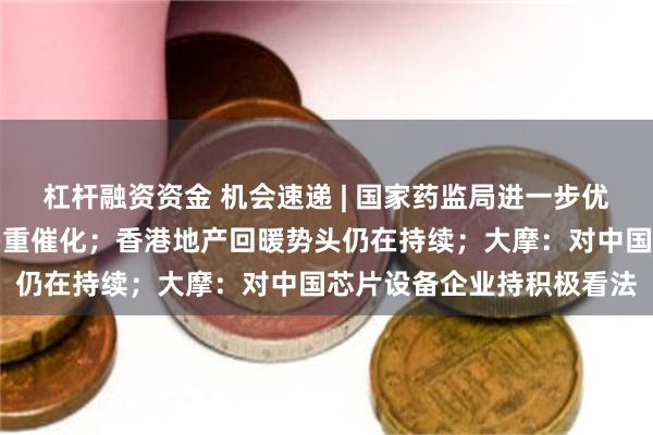 杠杆融资资金 机会速递 | 国家药监局进一步优化审评审批,创新药迎多重催化;香港地产回暖势头仍在持续;大摩:对中国芯片设备企业持积极看法