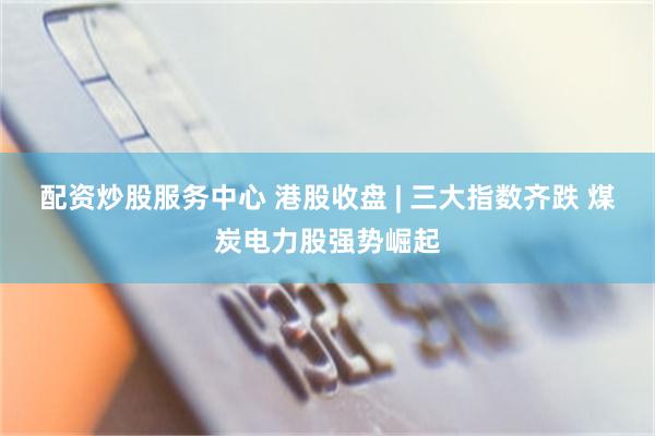 配资炒股服务中心 港股收盘 | 三大指数齐跌 煤炭电力股强势崛起