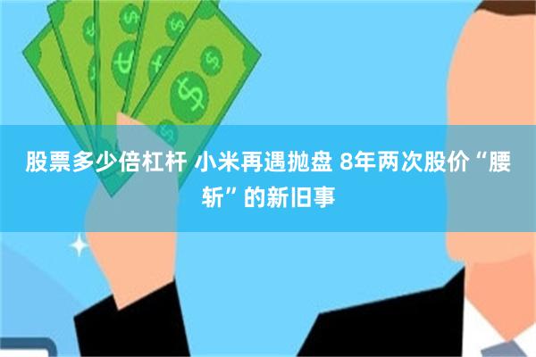 股票多少倍杠杆 小米再遇抛盘 8年两次股价“腰斩”的新旧事