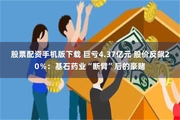 股票配资手机版下载 巨亏4.37亿元 股价反飙20％：基石药业“断臂”后的豪赌
