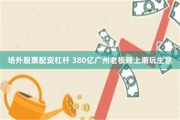 场外股票配资杠杆 380亿广州老板赌上潮玩生意