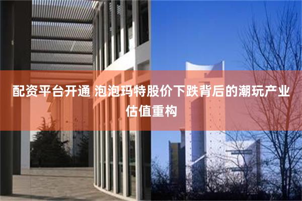 配资平台开通 泡泡玛特股价下跌背后的潮玩产业估值重构