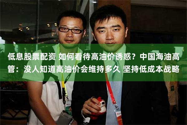 低息股票配资 如何看待高油价诱惑？中国海油高管：没人知道高油价会维持多久 坚持低成本战略
