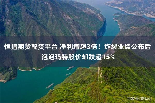 恒指期货配资平台 净利增超3倍！炸裂业绩公布后 泡泡玛特股价却跌超15%