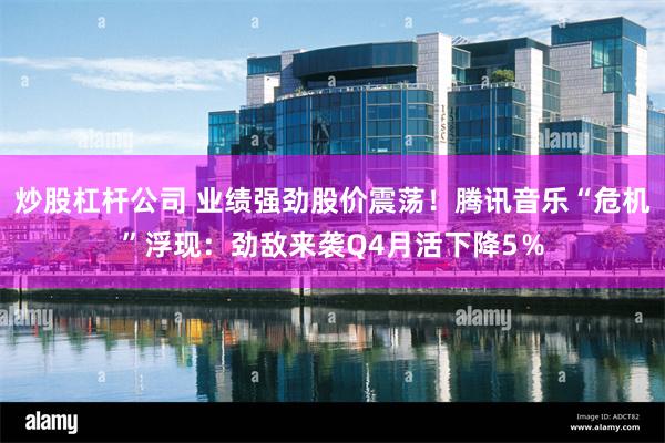 炒股杠杆公司 业绩强劲股价震荡！腾讯音乐“危机”浮现：劲敌来袭Q4月活下降5％