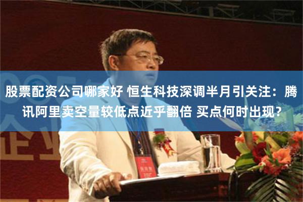 股票配资公司哪家好 恒生科技深调半月引关注：腾讯阿里卖空量较低点近乎翻倍 买点何时出现？