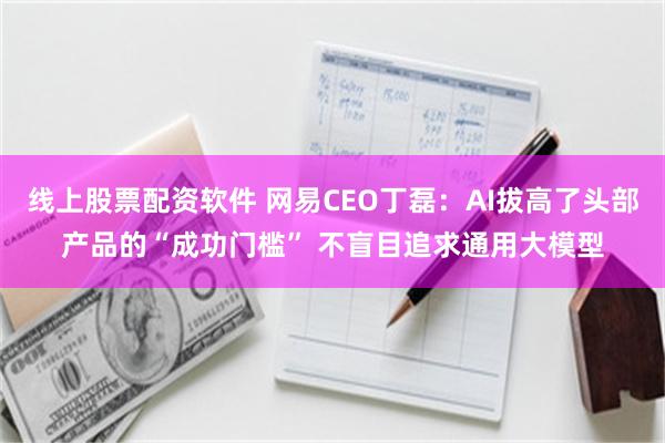 线上股票配资软件 网易CEO丁磊：AI拔高了头部产品的“成功门槛” 不盲目追求通用大模型