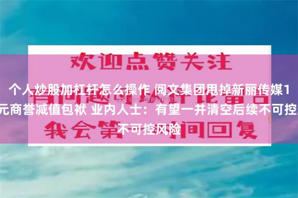 个人炒股加杠杆怎么操作 阅文集团甩掉新丽传媒18亿元商誉减值包袱 业内人士：有望一并清空后续不可控风险