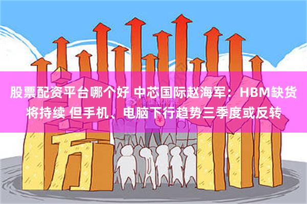 股票配资平台哪个好 中芯国际赵海军：HBM缺货将持续 但手机、电脑下行趋势三季度或反转