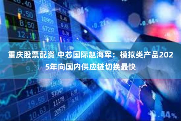 重庆股票配资 中芯国际赵海军：模拟类产品2025年向国内供应链切换最快