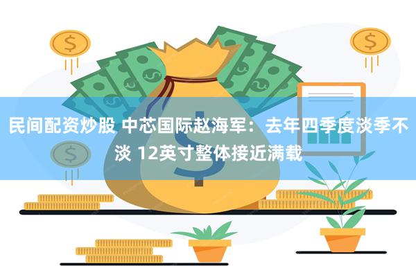 民间配资炒股 中芯国际赵海军：去年四季度淡季不淡 12英寸整体接近满载