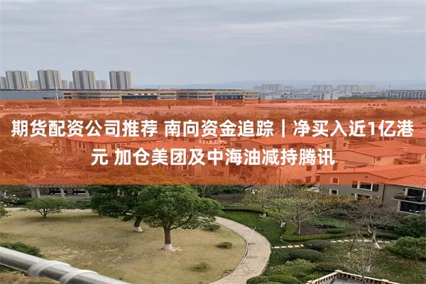 期货配资公司推荐 南向资金追踪｜净买入近1亿港元 加仓美团及中海油减持腾讯