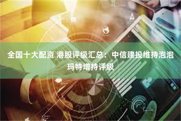 全国十大配资 港股评级汇总：中信建投维持泡泡玛特增持评级