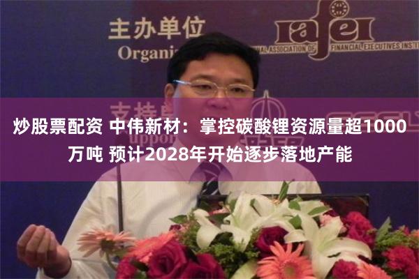 炒股票配资 中伟新材：掌控碳酸锂资源量超1000万吨 预计2028年开始逐步落地产能