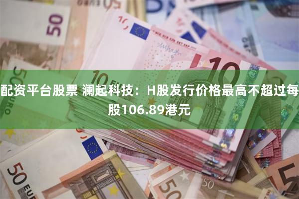 配资平台股票 澜起科技：H股发行价格最高不超过每股106.89港元
