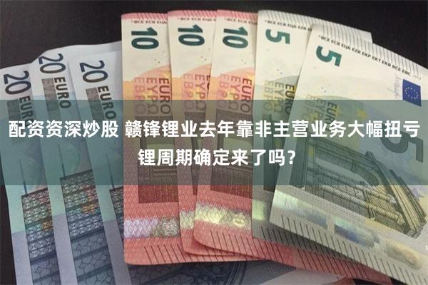 配资资深炒股 赣锋锂业去年靠非主营业务大幅扭亏 锂周期确定来了吗？
