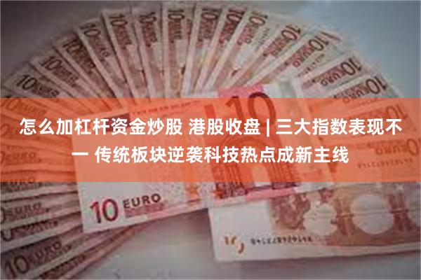 怎么加杠杆资金炒股 港股收盘 | 三大指数表现不一 传统板块逆袭科技热点成新主线