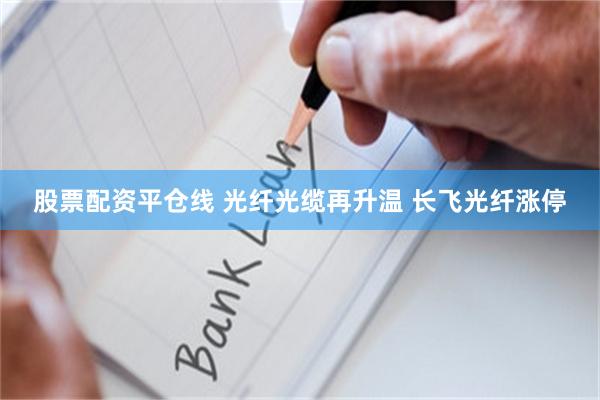 股票配资平仓线 光纤光缆再升温 长飞光纤涨停