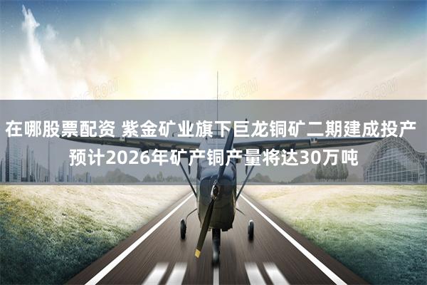 在哪股票配资 紫金矿业旗下巨龙铜矿二期建成投产 预计2026年矿产铜产量将达30万吨