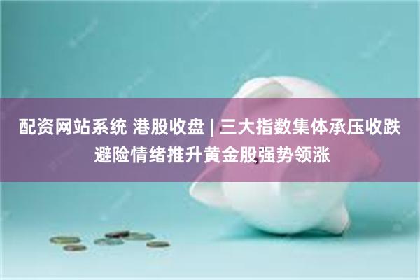 配资网站系统 港股收盘 | 三大指数集体承压收跌 避险情绪推升黄金股强势领涨