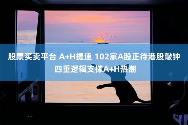股票买卖平台 A+H提速 102家A股正待港股敲钟 四重逻辑支撑A+H热潮
