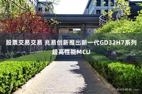 股票交易交易 兆易创新推出新一代GD32H7系列超高性能MCU
