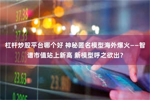 杠杆炒股平台哪个好 神秘匿名模型海外爆火——智谱市值站上新高 新模型呼之欲出？