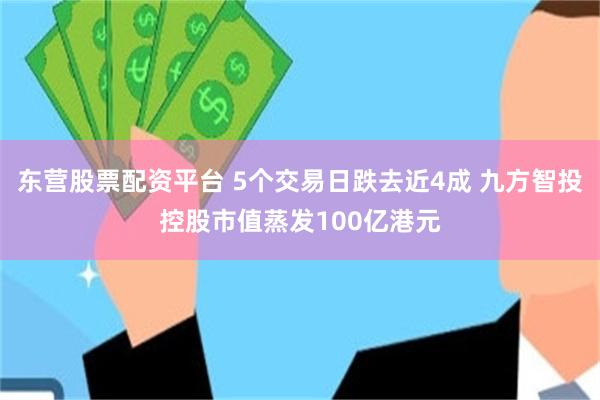 东营股票配资平台 5个交易日跌去近4成 九方智投控股市值蒸发100亿港元