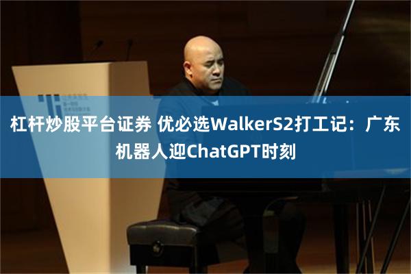 杠杆炒股平台证券 优必选WalkerS2打工记：广东机器人迎ChatGPT时刻