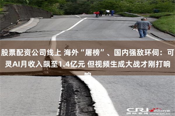 股票配资公司线上 海外“屠榜”、国内强敌环伺：可灵AI月收入飙至1.4亿元 但视频生成大战才刚打响