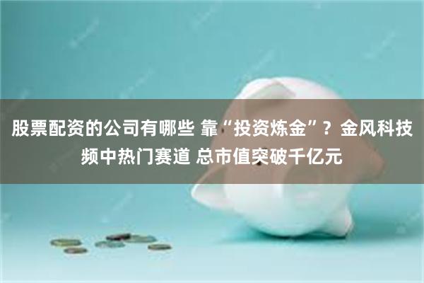 股票配资的公司有哪些 靠“投资炼金”？金风科技频中热门赛道 总市值突破千亿元